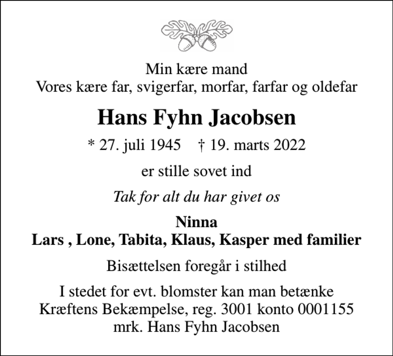 <p>Min kære mand Vores kære far, svigerfar, morfar, farfar og oldefar<br />Hans Fyhn Jacobsen<br />* 27. juli 1945 ✝ 19. marts 2022<br />er stille sovet ind<br />Tak for alt du har givet os<br />Ninna Lars , Lone, Tabita, Klaus, Kasper med familier<br />Bisættelsen foregår i stilhed<br />I stedet for evt. blomster kan man betænke<br />Kræftens Bekæmpelse reg.3001konto0001155mrk. Hans Fyhn<br />Jacobsen</p>
