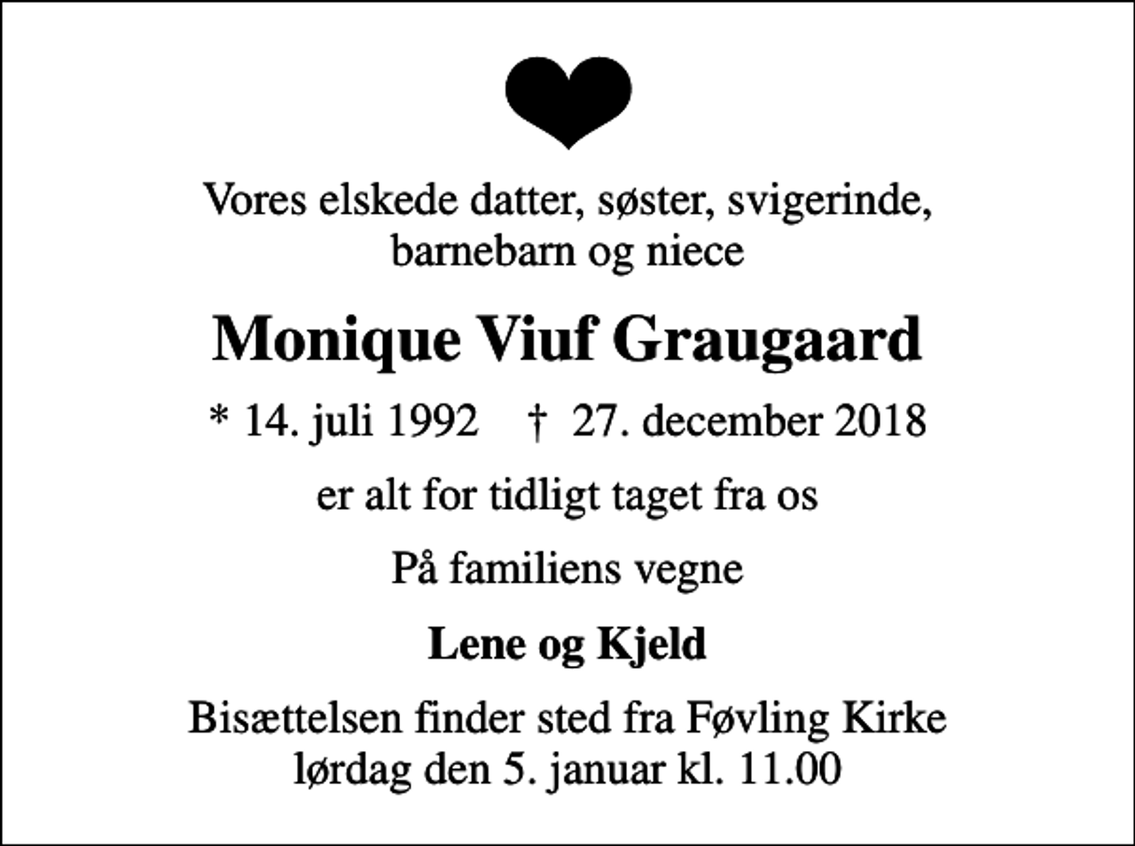 <p>Vores elskede datter, søster, svigerinde, barnebarn og niece<br />Monique Viuf Graugaard<br />* 14. juli 1992 ✝ 27. december 2018<br />er alt for tidligt taget fra os<br />På familiens vegne<br />Lene og Kjeld<br />Bisættelsen finder sted fra Føvling Kirke lørdag den 5. januar kl. 11.00</p>