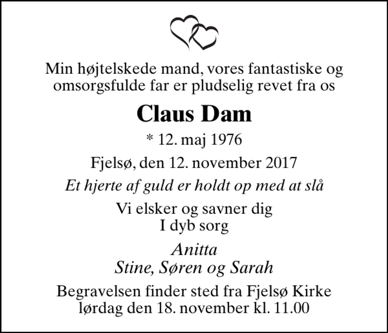 <p>Min højtelskede mand, vores fantastiske og omsorgsfulde far er pludselig revet fra os<br />Claus Dam<br />* 12. maj 1976<br />Fjelsø, den 12. november 2017<br />Et hjerte af guld er holdt op med at slå<br />Vi elsker og savner dig I dyb sorg<br />Anitta Stine, Søren og Sarah<br />Begravelsen finder sted fra Fjelsø Kirke lørdag den 18. november kl. 11.00</p>