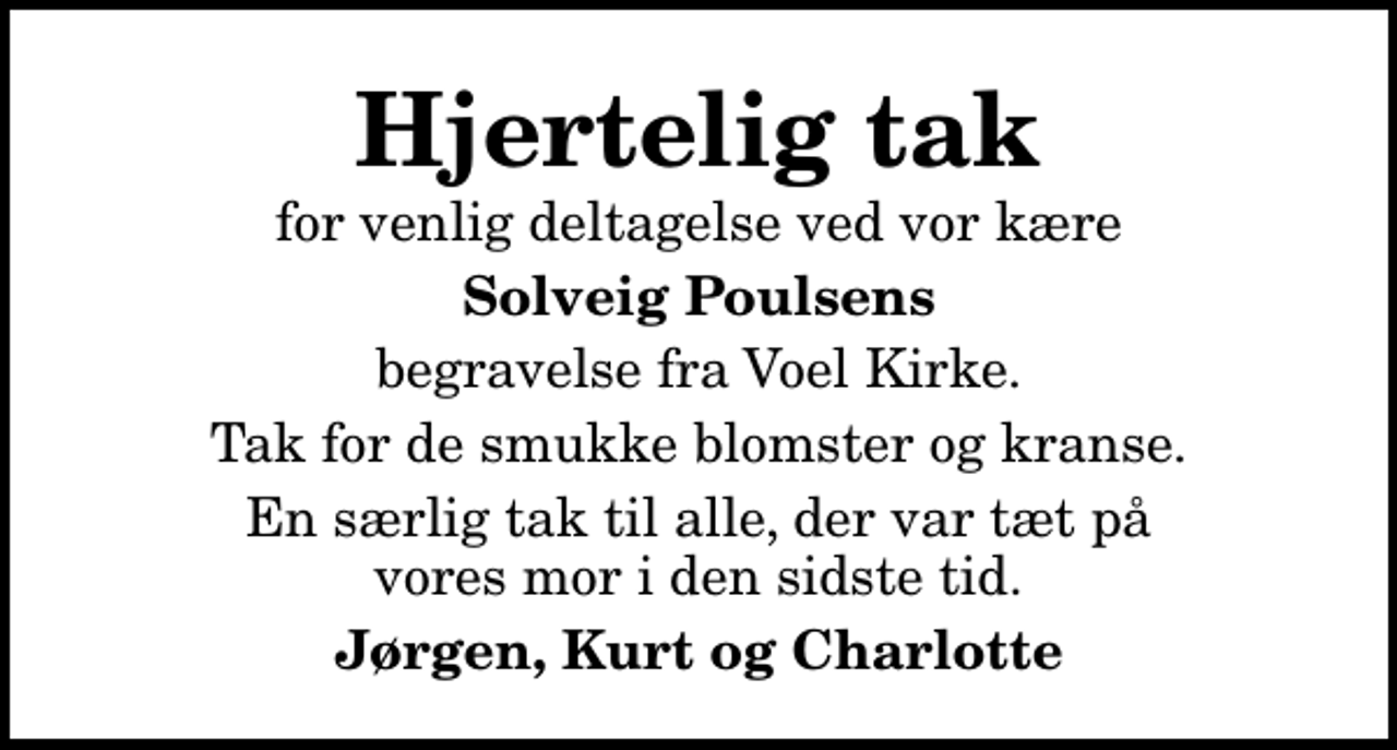 <p>Hjertelig tak<br />for venlig deltagelse ved vor kære<br />Solveig Poulsens<br />begravelse fra Voel Kirke.<br />Tak for de smukke blomster og kranse.<br />En særlig tak til alle, der var tæt på vores mor i den sidste tid.<br />Jørgen, Kurt og Charlotte</p>