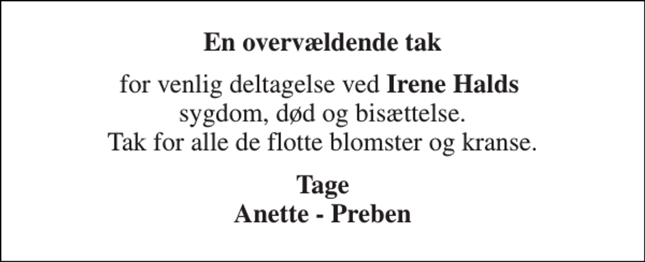 <p>En overvældende tak<br />for venlig deltagelse ved Irene Halds sygdom, død og bisættelse. Tak for alle de flotte blomster og kranse.<br />Tage Anette - Preben</p>