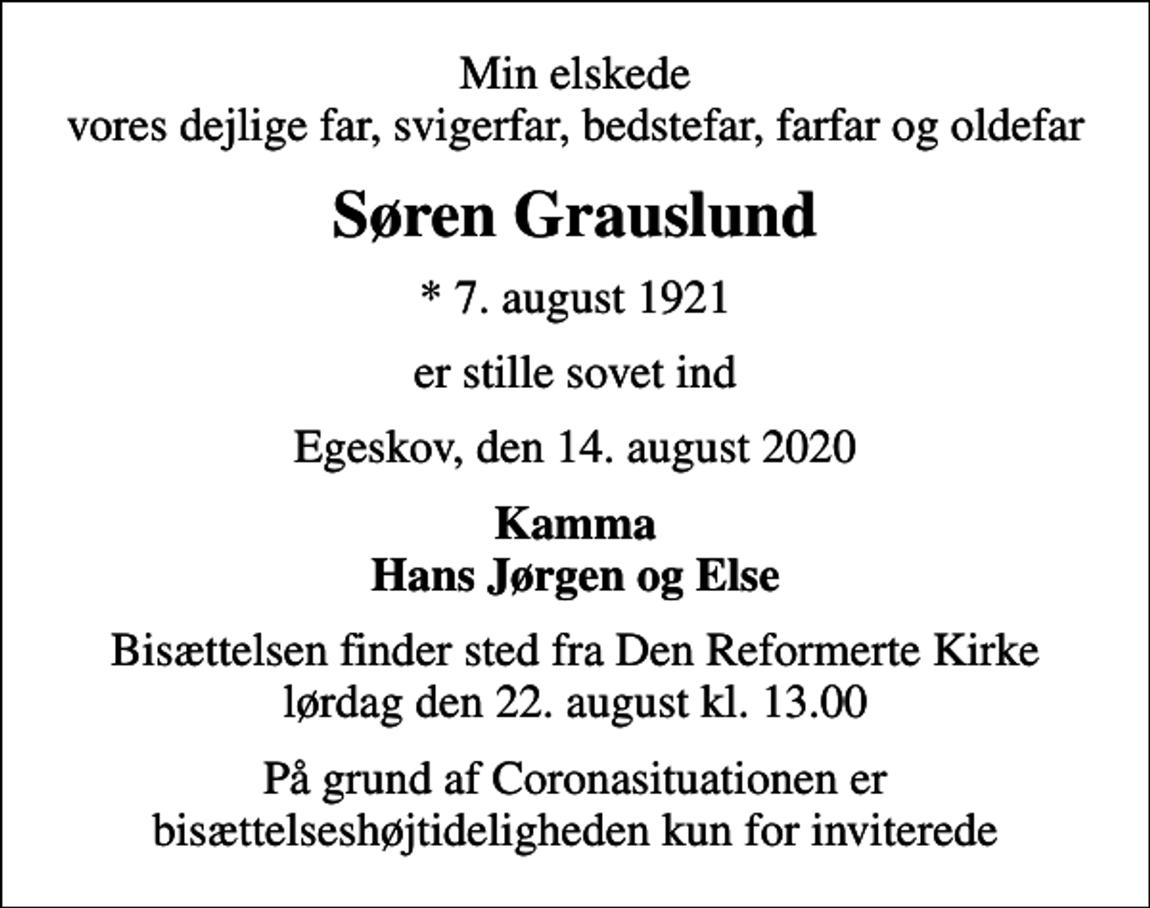 <p>Min elskede vores dejlige far, svigerfar, bedstefar, farfar og oldefar<br />Søren Grauslund<br />* 7. august 1921<br />er stille sovet ind<br />Egeskov, den 14. august 2020<br />Kamma Hans Jørgen og Else<br />Bisættelsen finder sted fra Den Reformerte Kirke lørdag den 22. august kl. 13.00<br />På grund af Coronasituationen er bisættelseshøjtideligheden kun for inviterede</p>