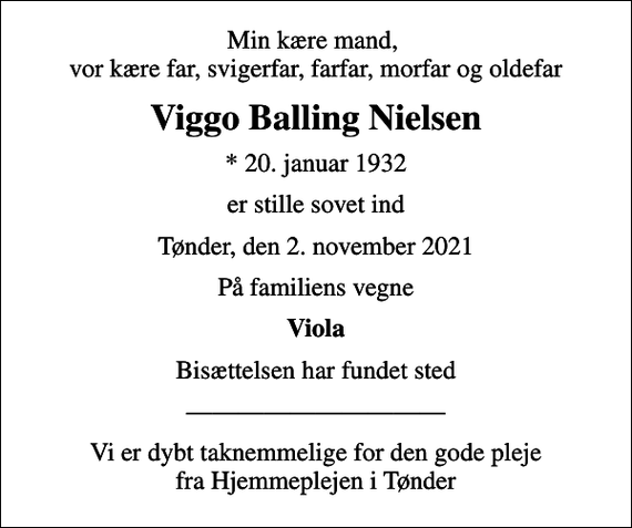 <p>Min kære mand, vor kære far, svigerfar, farfar, morfar og oldefar<br />Viggo Balling Nielsen<br />* 20. januar 1932<br />er stille sovet ind<br />Tønder, den 2. november 2021<br />På familiens vegne<br />Viola<br />Bisættelsen har fundet sted<br />Vi er dybt taknemmelige for den gode pleje fra Hjemmeplejen i Tønder</p>