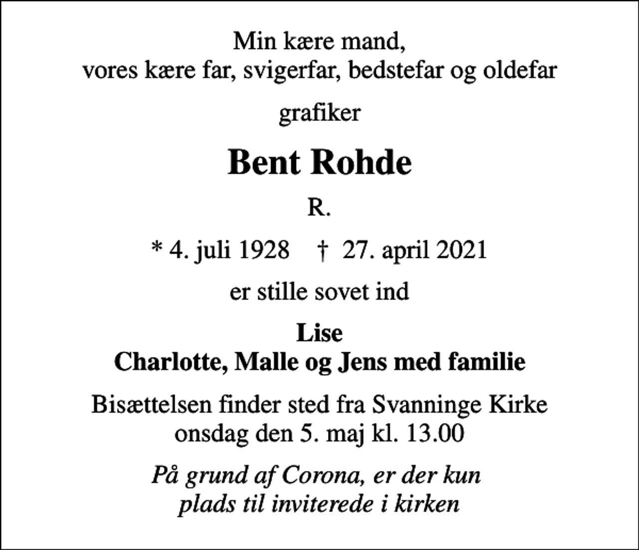 <p>Min kære mand, vores kære far, svigerfar, bedstefar og oldefar<br />grafiker<br />Bent Rohde<br />R.<br />* 4. juli 1928 ✝ 27. april 2021<br />er stille sovet ind<br />Lise Charlotte, Malle og Jens med familie<br />Bisættelsen finder sted fra Svanninge Kirke onsdag den 5. maj kl. 13.00<br />På grund af Corona, er der kun plads til inviterede i kirken</p>