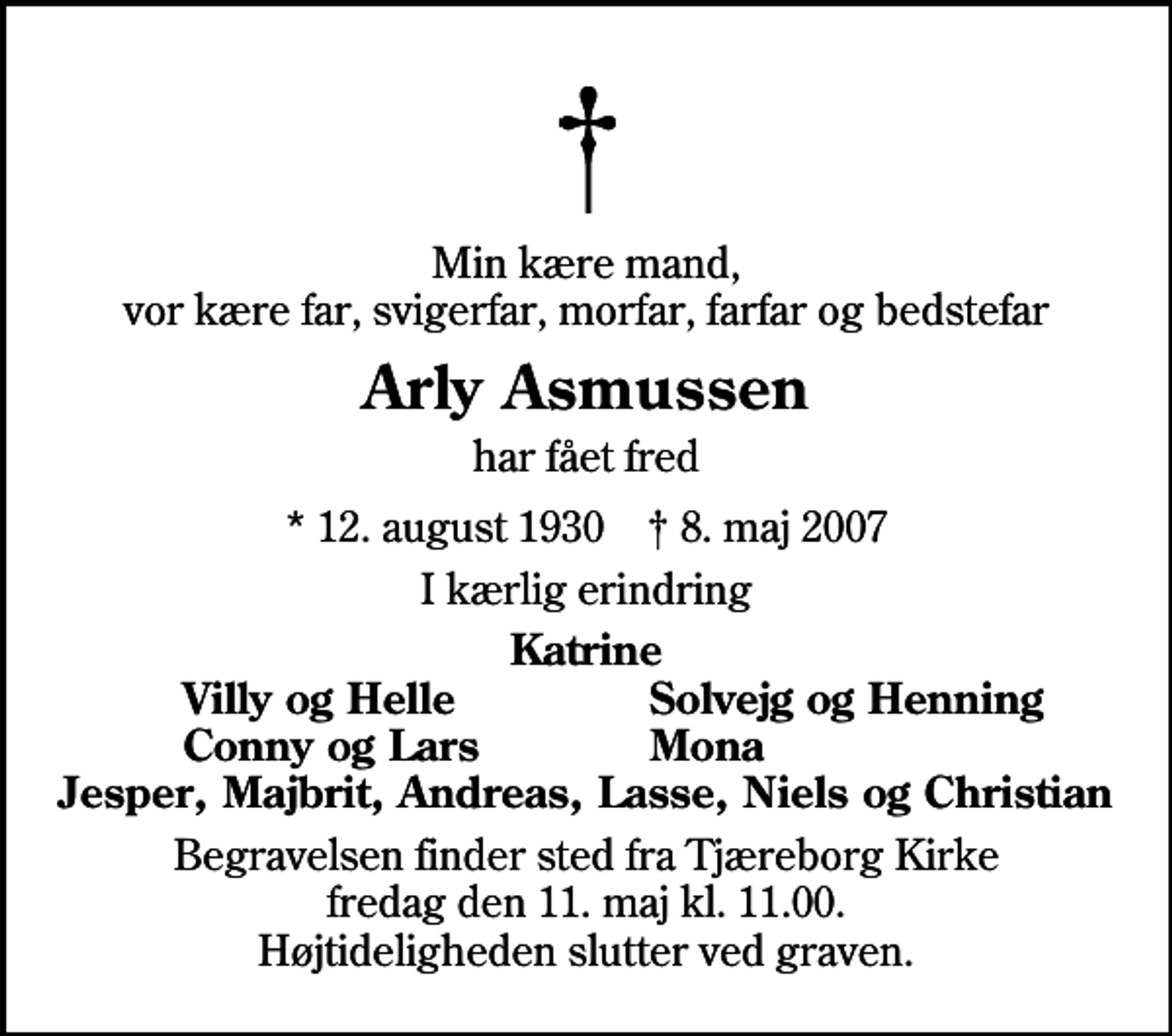 <p>Min kære mand, vor kære far, svigerfar, morfar, farfar og bedstefar<br />Arly Asmussen<br />har fået fred<br />* 12. august 1930 ✝ 8. maj 2007<br />I kærlig erindring<br />Katrine<br />Villy og Helle<br />Solvejg og Henning<br />Conny og Lars<br />Mona<br />Begravelsen finder sted fra Tjæreborg Kirke fredag den 11. maj kl. 11.00 Højtideligheden slutter ved graven.</p>