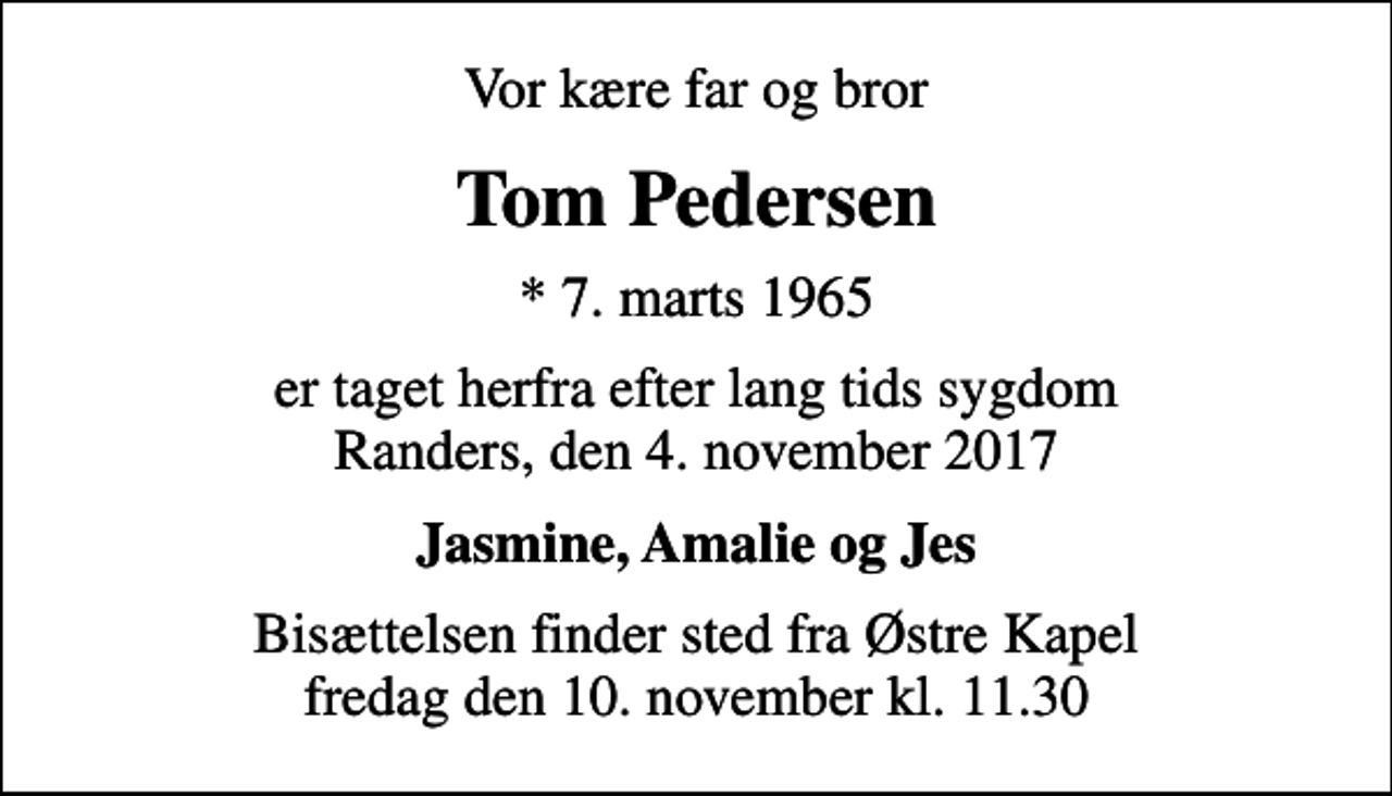 <p>Vor kære far og bror<br />Tom Pedersen<br />* 7. marts 1965<br />er taget herfra efter lang tids sygdom Randers, den 4. november 2017<br />Jasmine, Amalie og Jes<br />Bisættelsen finder sted fra Østre Kapel fredag den 10. november kl. 11.30</p>