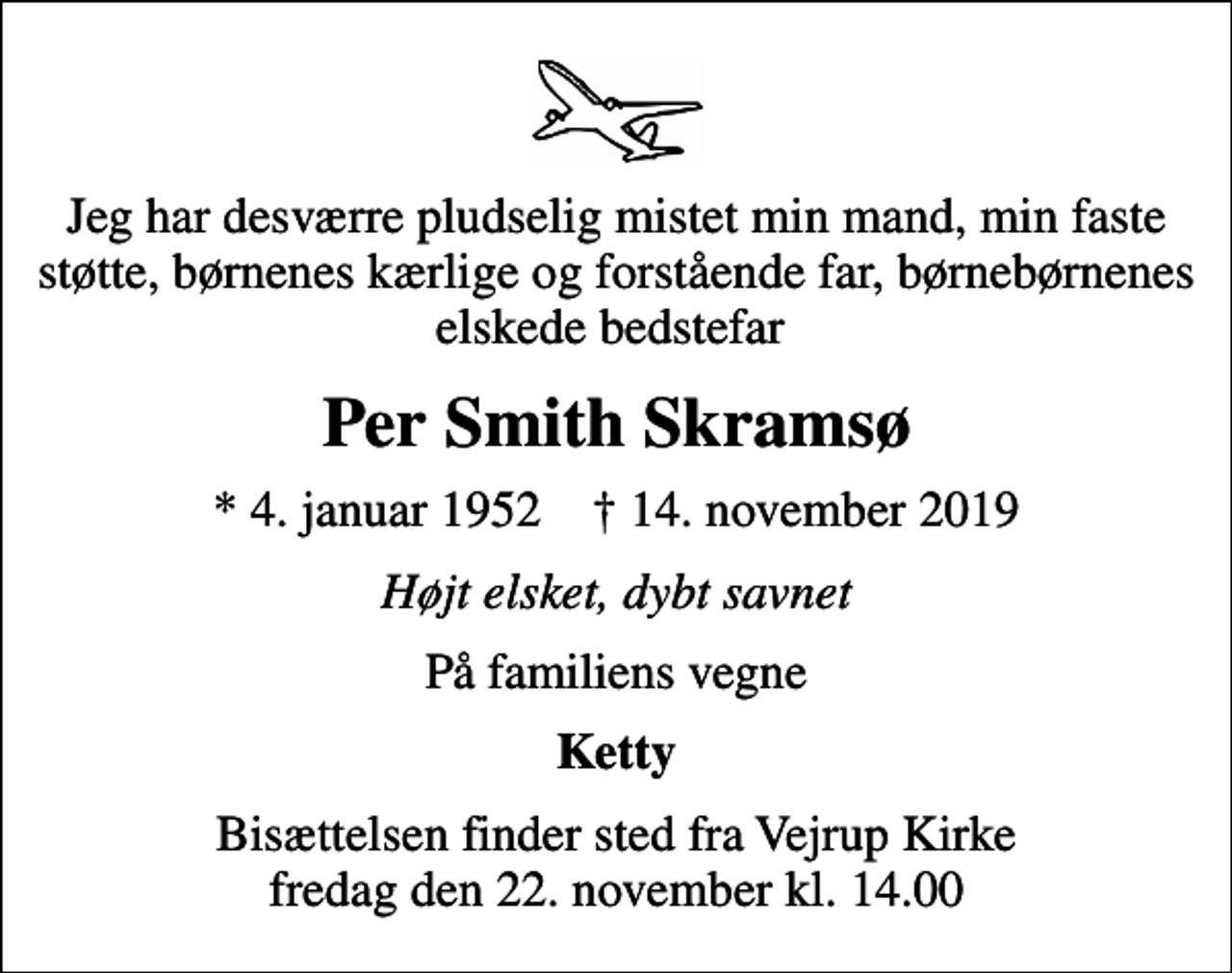 <p>Jeg har desværre pludselig mistet min mand, min faste støtte, børnenes kærlige og forstående far, børnebørnenes elskede bedstefar<br />Per Smith Skramsø<br />* 4. januar 1952 ✝ 14. november 2019<br />Højt elsket, dybt savnet<br />På familiens vegne<br />Ketty<br />Bisættelsen finder sted fra Vejrup Kirke fredag den 22. november kl. 14.00</p>