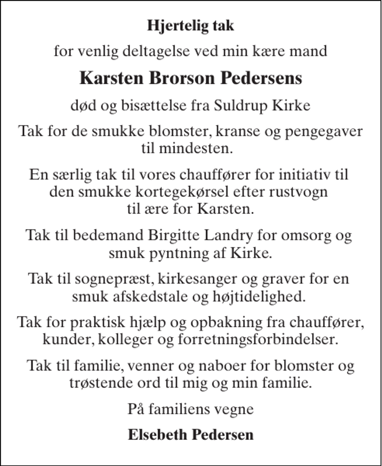 <p>Hjertelig tak<br />for venlig deltagelse ved min kære mand<br />Karsten Brorson Pedersens<br />død og bisættelse fra Suldrup Kirke<br />Tak for de smukke blomster, kranse og pengegaver til mindesten.<br />En særlig tak til vores chauffører for initiativ til den smukke kortegekørsel efter rustvogn til ære for Karsten.<br />Tak til bedemand Birgitte Landry for omsorg og smuk pyntning af Kirke.<br />Tak til sognepræst, kirkesanger og graver for en smuk afskedstale og højtidelighed.<br />Tak for praktisk hjælp og opbakning fra chauffører, kunder, kolleger og forretningsforbindelser.<br />Tak til familie, venner og naboer for blomster og trøstende ord til mig og min familie.<br />På familiens vegne<br />Elsebeth Pedersen</p>