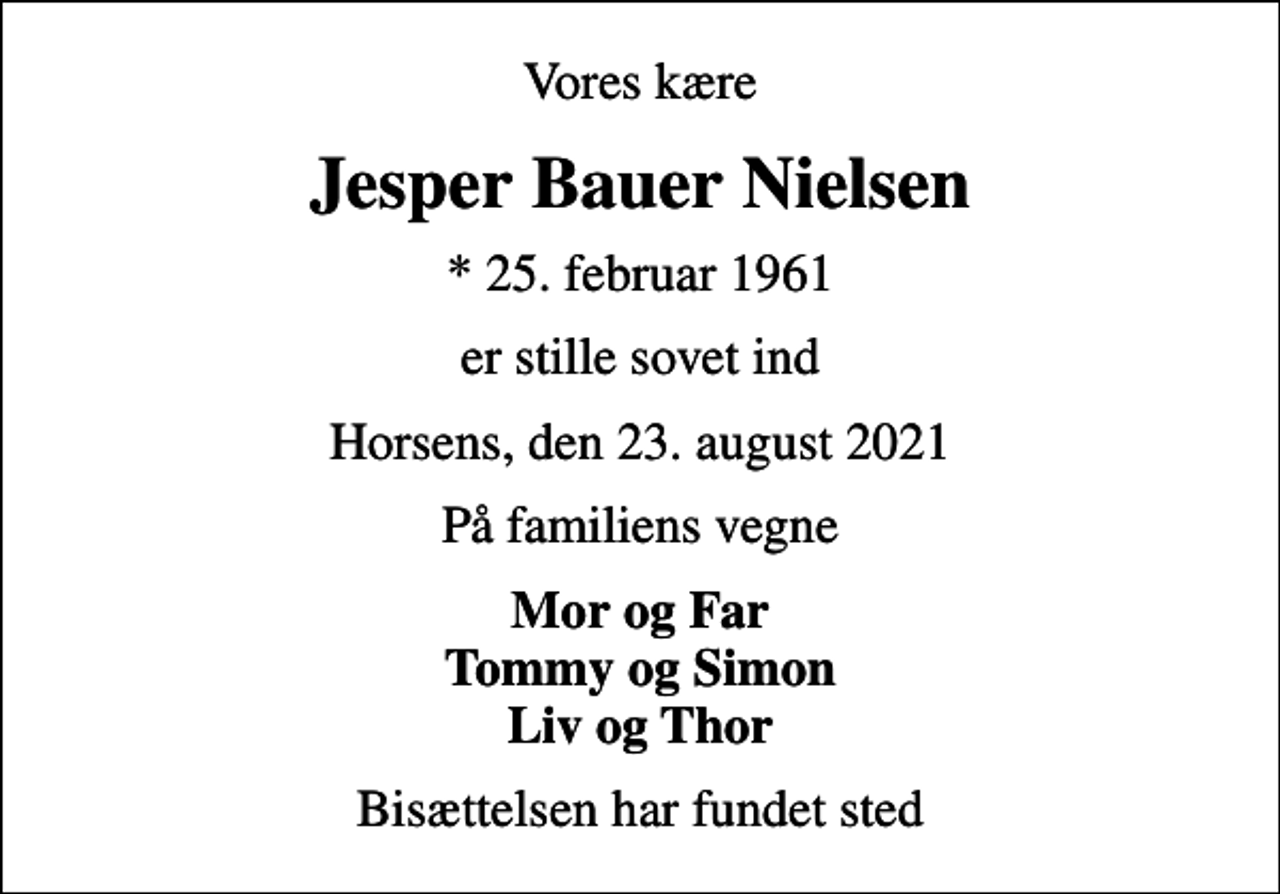 <p>Vores kære<br />Jesper Bauer Nielsen<br />* 25. februar 1961<br />er stille sovet ind<br />Horsens, den 23. august 2021<br />På familiens vegne<br />Mor og Far Tommy og Simon Liv og Thor<br />Bisættelsen har fundet sted</p>