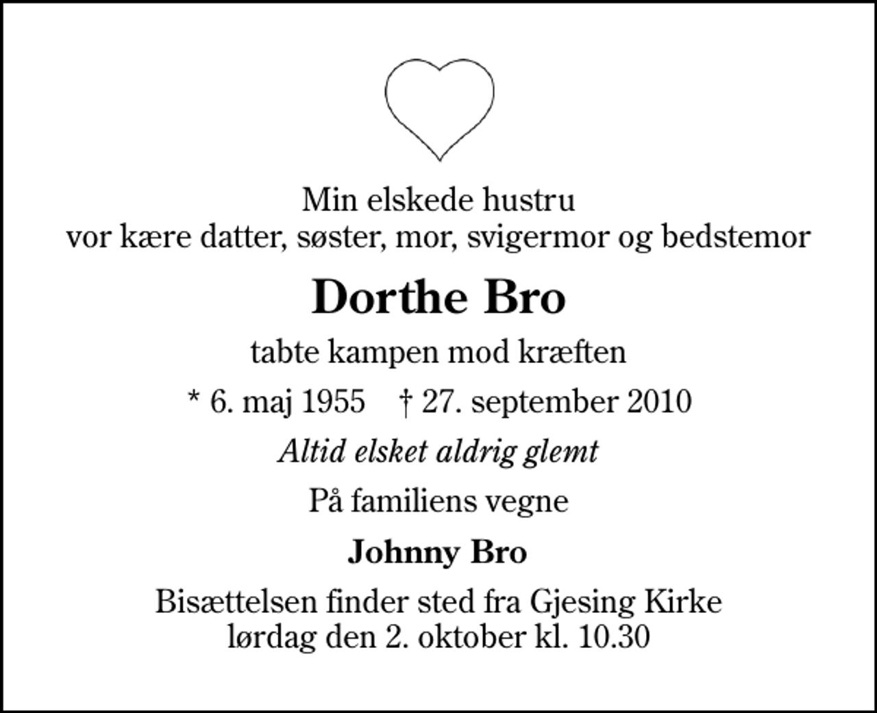 <p>Min elskede hustru vor kære datter, søster, mor, svigermor og bedstemor<br />Dorthe Bro<br />tabte kampen mod kræften<br />* 6. maj 1955 ✝ 27. september 2010<br />Altid elsket aldrig glemt<br />På familiens vegne<br />Johnny Bro<br />Bisættelsen finder sted fra Gjesing Kirke lørdag den 2. oktober kl. 10.30</p>