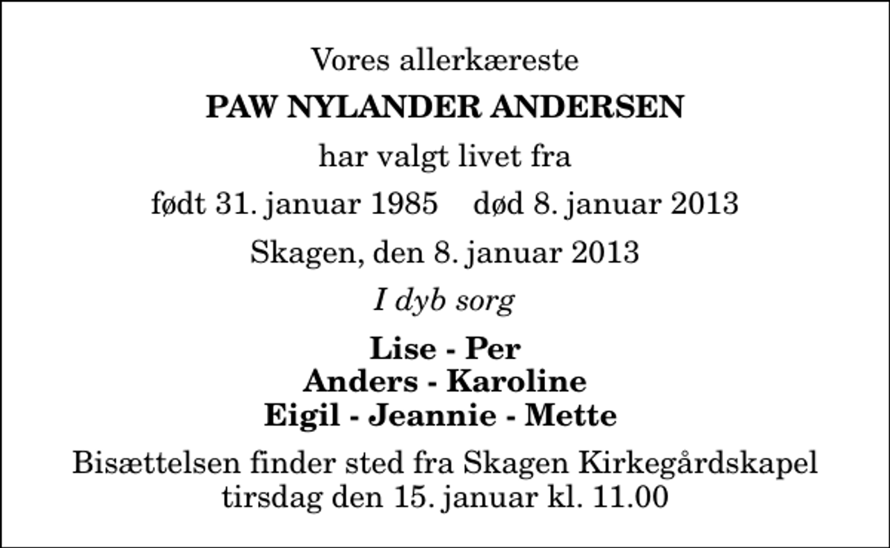 <p>Vores allerkæreste<br />Paw Nylander Andersen<br />har valgt livet fra<br />født 31. januar 1985 død 8. januar 2013<br />Skagen, den 8. januar 2013<br />I dyb sorg<br />Lise - Per Anders - Karoline Eigil - Jeannie - Mette<br />Bisættelsen finder sted fra Skagen Kirkegårdskapel tirsdag den 15. januar kl. 11.00</p>