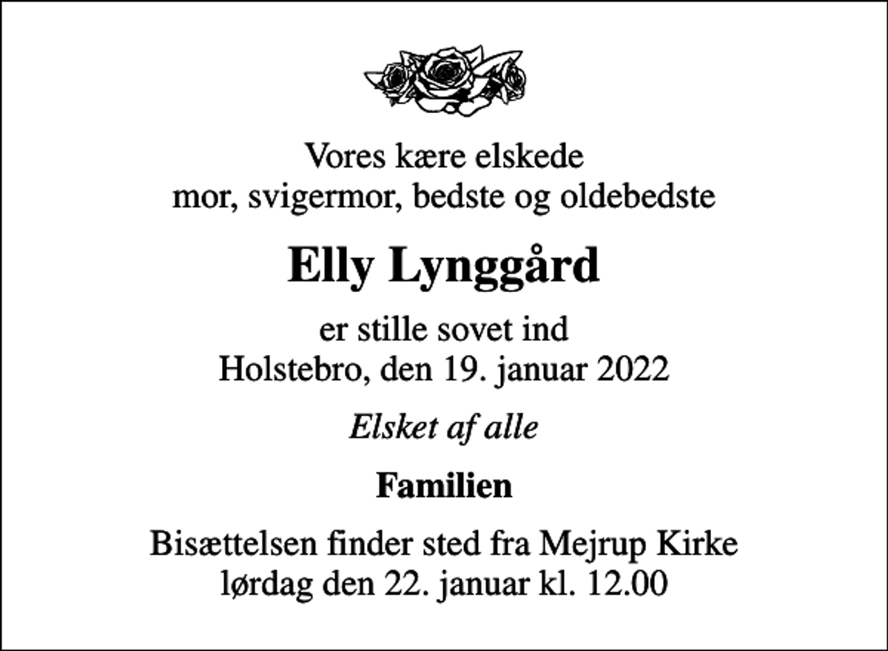<p>Vores kære elskede mor, svigermor, bedste og oldebedste<br />Elly Lynggård<br />er stille sovet ind Holstebro, den 19. januar 2022<br />Elsket af alle<br />Familien<br />Bisættelsen finder sted fra Mejrup Kirke lørdag den 22. januar kl. 12.00</p>