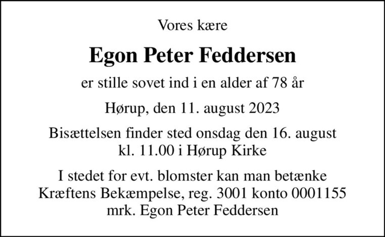 Vores kære
Egon Peter Feddersen
er stille sovet ind i en alder af 78 år
Hørup, den 11. august 2023
Bisættelsen finder sted onsdag den 16. august kl. 11.00 i Hørup Kirke
I stedet for evt. blomster kan man betænke
					Kræftens Bekæmpelse reg.3001konto0001155mrk. Egon Peter
					Feddersen