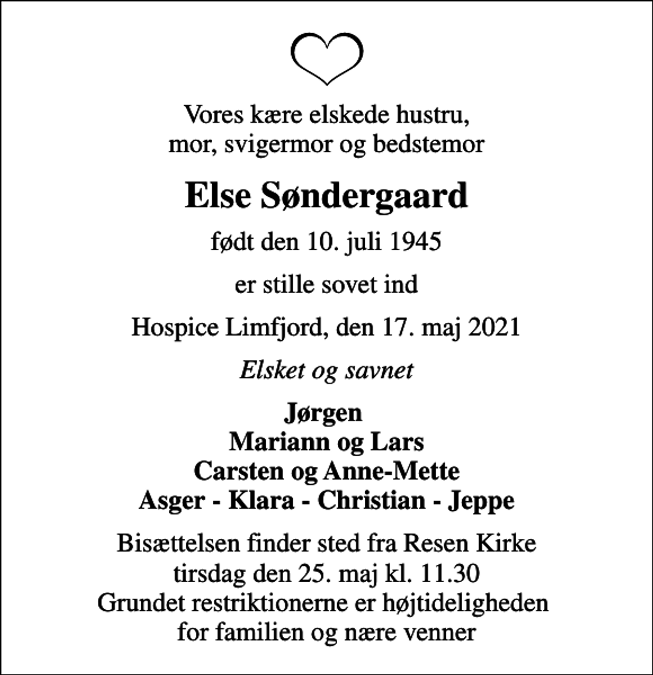 <p>Vores kære elskede hustru, mor, svigermor og bedstemor<br />Else Søndergaard<br />født den 10. juli 1945<br />er stille sovet ind<br />Hospice Limfjord, den 17. maj 2021<br />Elsket og savnet<br />Jørgen Mariann og Lars Carsten og Anne-Mette Asger - Klara - Christian - Jeppe<br />Bisættelsen finder sted fra Resen Kirke tirsdag den 25. maj kl. 11.30 Grundet restriktionerne er højtideligheden for familien og nære venner</p>