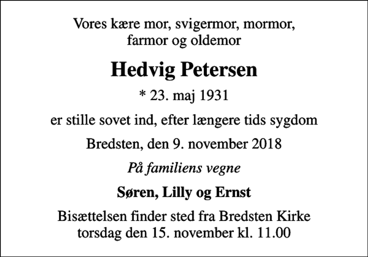 <p>Vores kære mor, svigermor, mormor, farmor og oldemor<br />Hedvig Petersen<br />* 23. maj 1931<br />er stille sovet ind, efter længere tids sygdom<br />Bredsten, den 9. november 2018<br />På familiens vegne<br />Søren, Lilly og Ernst<br />Bisættelsen finder sted fra Bredsten Kirke torsdag den 15. november kl. 11.00</p>