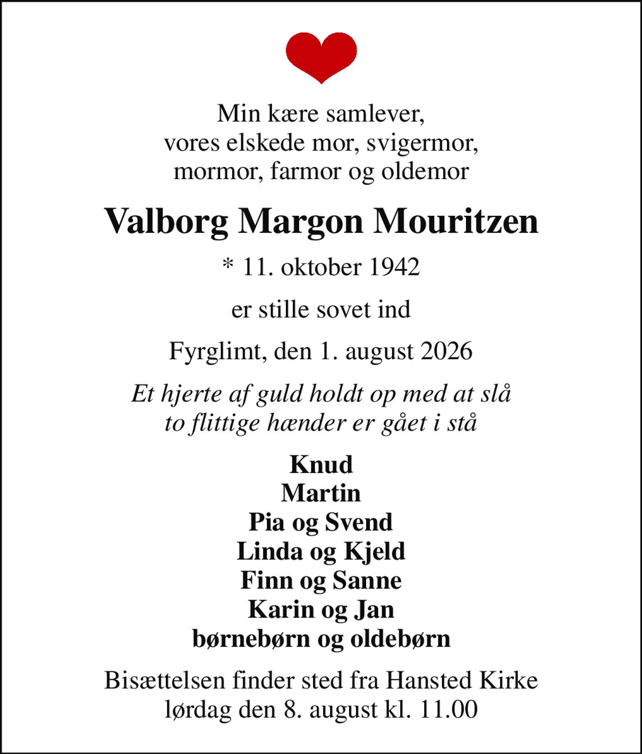 Min kære samlever, vores elskede mor, svigermor, mormor, farmor og oldemor
Valborg Margon Mouritzen
* 11. oktober 1942
er stille sovet ind
Fyrglimt, den 1. august 2026
Et hjerte af guld holdt op med at slå to flittige hænder er gået i stå
Knud Martin Pia og Svend Linda og Kjeld Finn og Sanne Karin og Jan børnebørn og oldebørn
Bisættelsen finder sted fra Hansted Kirke  lørdag den 8. august kl. 11.00