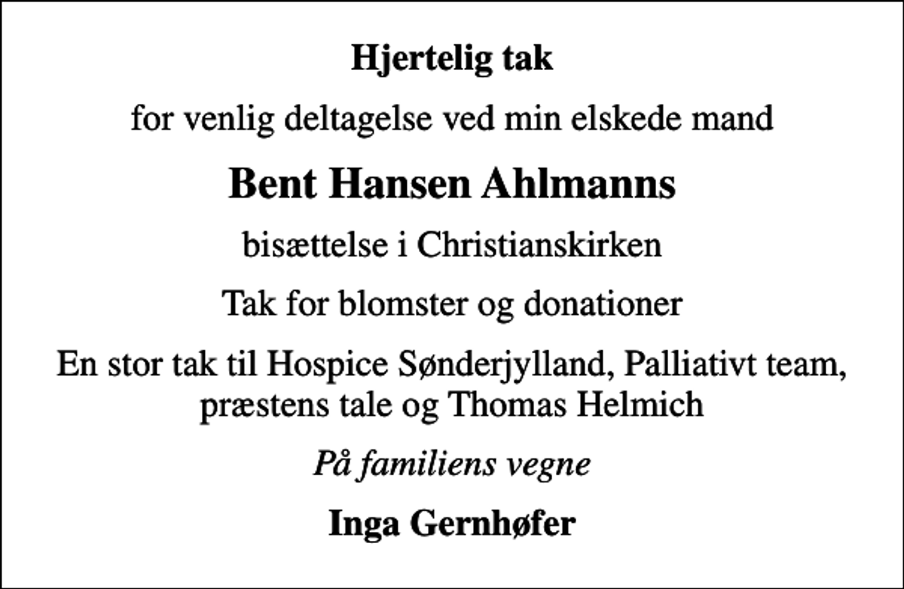 <p>Hjertelig tak<br />for venlig deltagelse ved min elskede mand<br />Bent Hansen Ahlmanns<br />bisættelse i Christianskirken<br />Tak for blomster og donationer<br />En stor tak til Hospice Sønderjylland, Palliativt team, præstens tale og Thomas Helmich<br />På familiens vegne<br />Inga Gernhøfer</p>