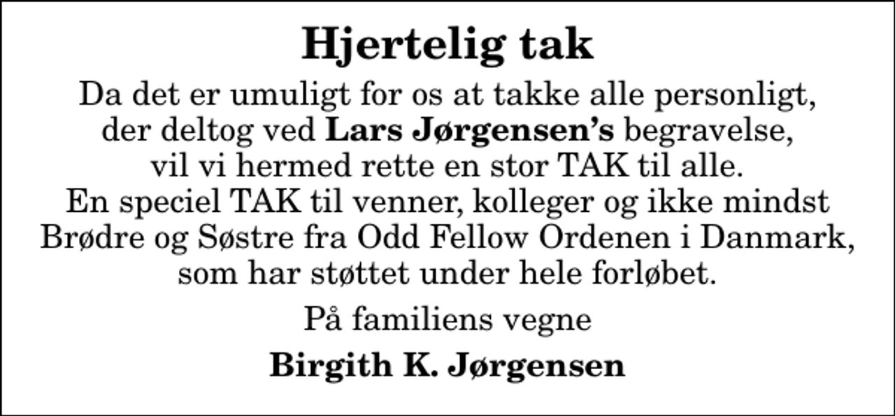 <p>Hjertelig tak<br />Da det er umuligt for os at takke alle personligt, der deltog ved <em>Lars Jørgensens </em>begravelse, vil vi hermed rette en stor TAK til alle. En speciel TAK til venner, kolleger og ikke mindst Brødre og Søstre fra Odd Fellow Ordenen i Danmark, som har støttet under hele forløbet.<br />På familiens vegne<br />Birgith K. Jørgensen</p>