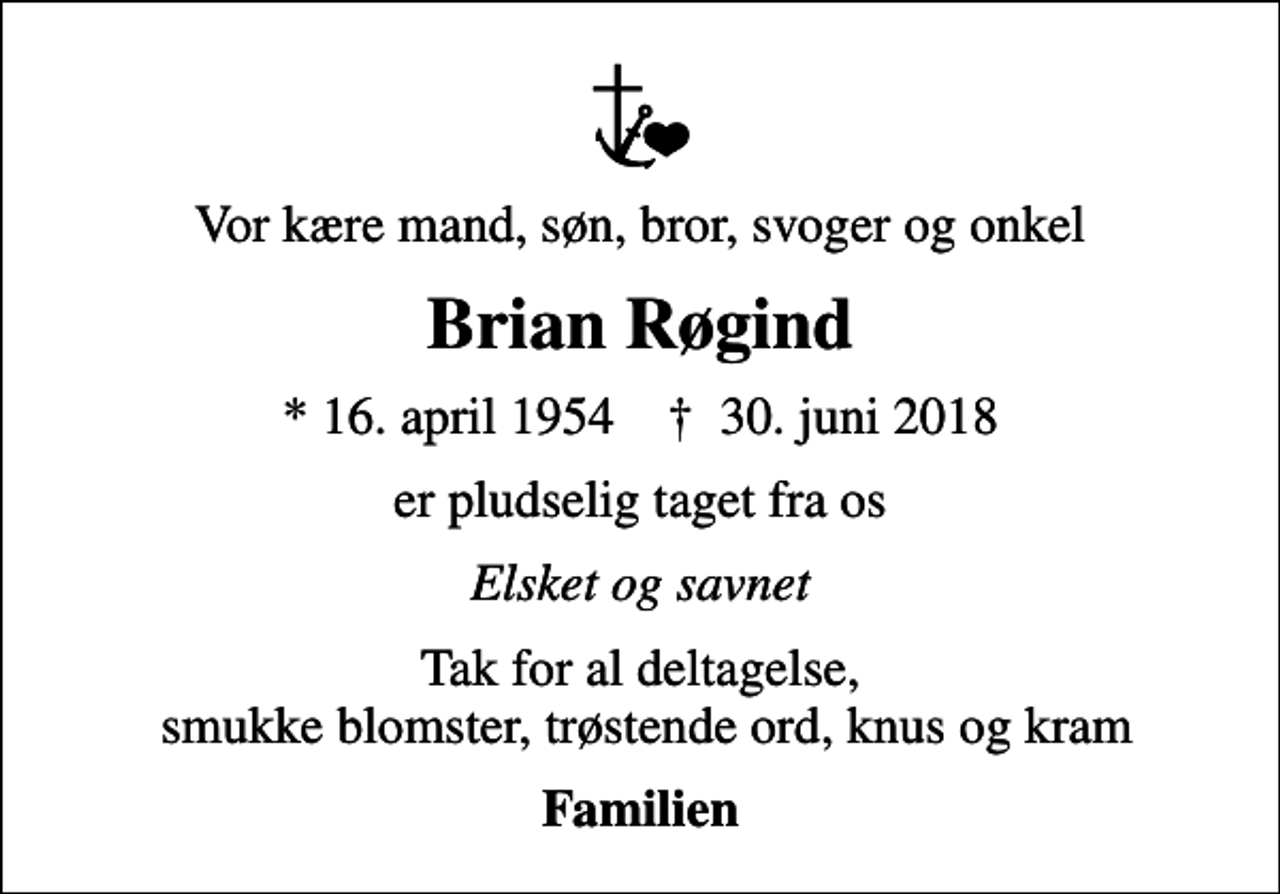 <p>Vor kære mand, søn, bror, svoger og onkel<br />Brian Røgind<br />* 16. april 1954 ✝ 30. juni 2018<br />er pludselig taget fra os<br />Elsket og savnet<br />Tak for al deltagelse, smukke blomster, trøstende ord, knus og kram<br />Familien</p>