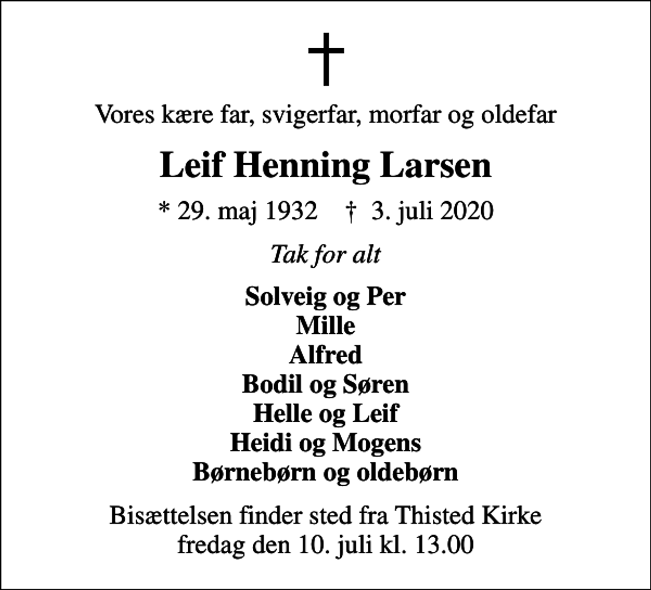 <p>Vores kære far, svigerfar, morfar og oldefar<br />Leif Henning Larsen<br />* 29. maj 1932 ✝ 3. juli 2020<br />Tak for alt<br />Solveig og Per Mille Alfred Bodil og Søren Helle og Leif Heidi og Mogens Børnebørn og oldebørn<br />Bisættelsen finder sted fra Thisted Kirke fredag den 10. juli kl. 13.00</p>