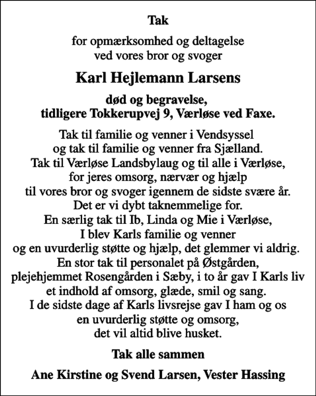 <p>Tak<br />for opmærksomhed og deltagelse ved vores bror og svoger<br />Karl Hejlemann Larsens<br />død og begravelse, tidligere Tokkerupvej 9, Værløse ved Faxe.<br />Tak til familie og venner i Vendsyssel og tak til familie og venner fra Sjælland. Tak til Værløse Landsbylaug og til alle i Værløse, for jeres omsorg, nærvær og hjælp til vores bror og svoger igennem de sidste svære år. Det er vi dybt taknemmelige for. En særlig tak til Ib, Linda og Mie i Værløse, I blev Karls familie og venner og en uvurderlig støtte og hjælp, det glemmer vi aldrig. En stor tak til personalet på Østgården, plejehjemmet Rosengården i Sæby, i to år gav I Karls liv et indhold af omsorg, glæde, smil og sang. I de sidste dage af Karls livsrejse gav I ham og os en uvurderlig støtte og omsorg, det vil altid blive husket.<br />Tak alle sammen<br />Ane Kirstine og Svend Larsen, Vester Hassing</p>