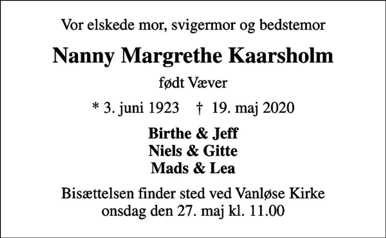 <p>Vor elskede mor, svigermor og bedstemor<br />Nanny Margrethe Kaarsholm<br />født Væver<br />* 3. juni 1923 ✝ 19. maj 2020<br />Birthe &amp; Jeff Niels &amp; Gitte Mads &amp; Lea<br />Bisættelsen finder sted ved Vanløse Kirke onsdag den 27. maj kl. 11.00</p>
