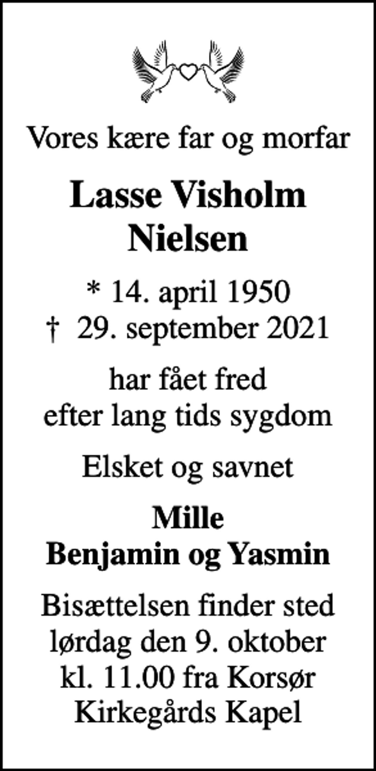 <p>Vores kære far og morfar<br />Lasse Visholm Nielsen<br />* 14. april 1950<br />✝ 29. september 2021<br />har fået fred efter lang tids sygdom<br />Elsket og savnet<br />Mille Benjamin og Yasmin<br />Bisættelsen finder sted lørdag den 9. oktober kl. 11.00 fra Korsør Kirkegårds Kapel</p>