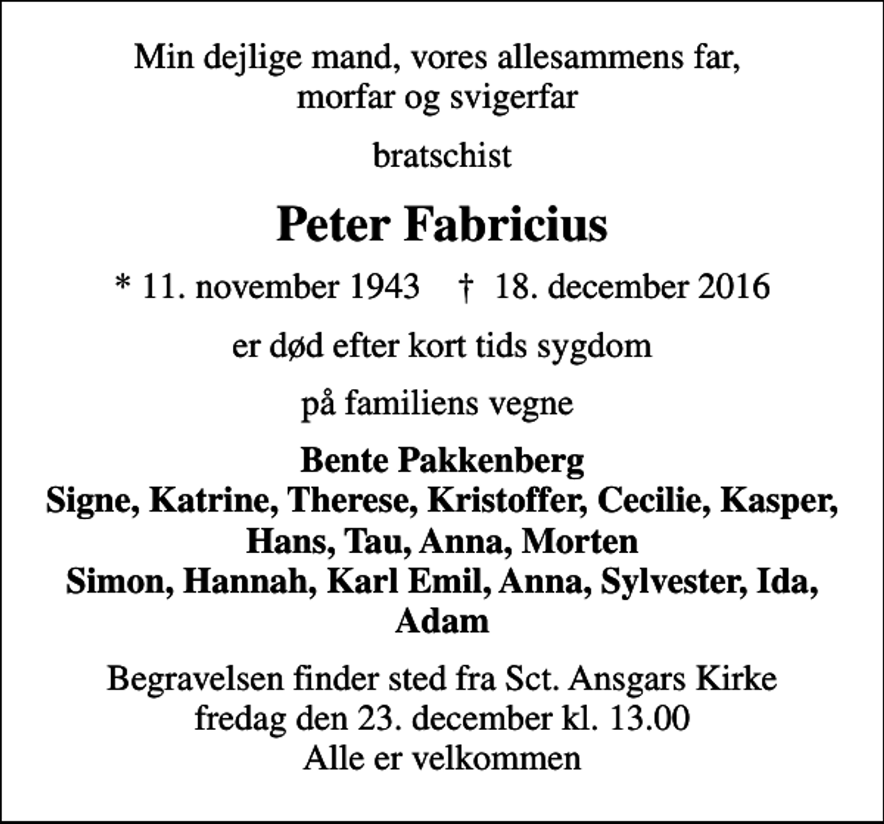 <p>Min dejlige mand, vores allesammens far, morfar og svigerfar<br />bratschist<br />Peter Fabricius<br />* 11. november 1943 ✝ 18. december 2016<br />er død efter kort tids sygdom<br />på familiens vegne<br />Bente Pakkenberg Signe, Katrine, Therese, Kristoffer, Cecilie, Kasper, Hans, Tau, Anna, Morten Simon, Hannah, Karl Emil, Anna, Sylvester, Ida, Adam<br />Begravelsen finder sted fra Sct. Ansgars Kirke fredag den 23. december kl. 13.00 Alle er velkommen</p>