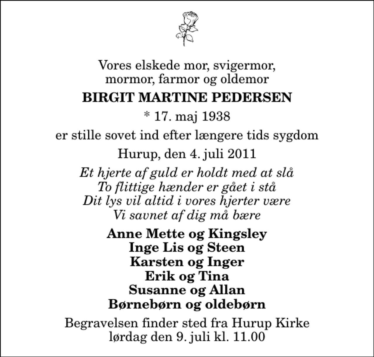 <p>Vores elskede mor, svigermor, mormor, farmor og oldemor<br />Birgit Martine Pedersen<br />* 17. maj 1938<br />er stille sovet ind efter længere tids sygdom<br />Hurup, den 4. juli 2011<br />Et hjerte af guld er holdt med at slå To flittige hænder er gået i stå Dit lys vil altid i vores hjerter være Vi savnet af dig må bære<br />Anne Mette og Kingsley Inge Lis og Steen Karsten og Inger Erik og Tina Susanne og Allan Børnebørn og oldebørn<br />Begravelsen finder sted fra Hurup Kirke lørdag den 9. juli kl. 11.00</p>