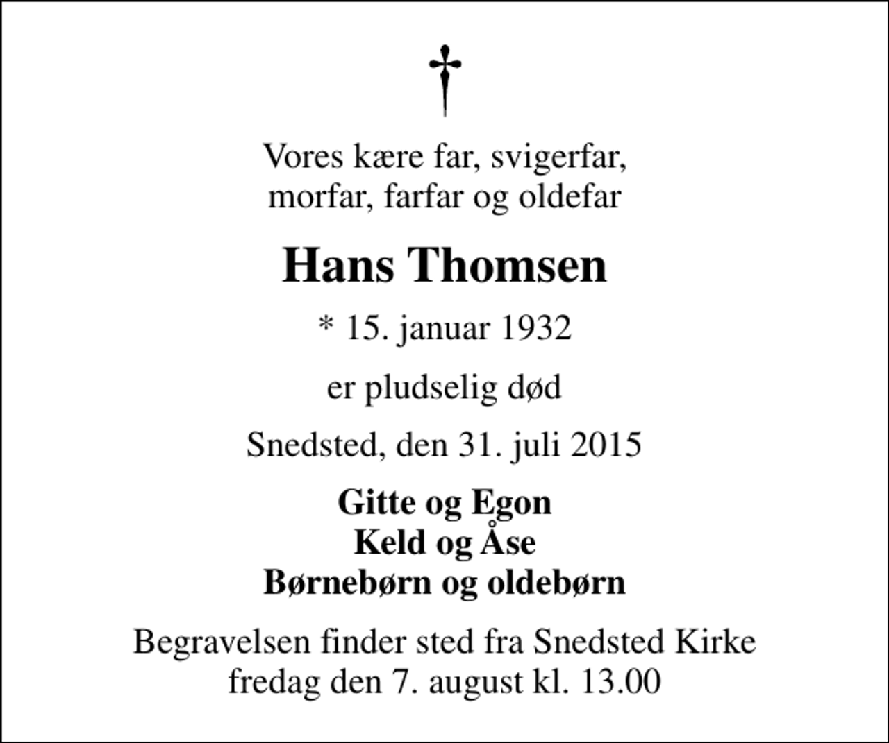 <p>Vores kære far, svigerfar, morfar, farfar og oldefar<br />Hans Thomsen<br />* 15. januar 1932<br />er pludselig død<br />Snedsted, den 31. juli 2015<br />Gitte og Egon Keld og Åse Børnebørn og oldebørn<br />Begravelsen finder sted fra Snedsted Kirke fredag den 7. august kl. 13.00</p>