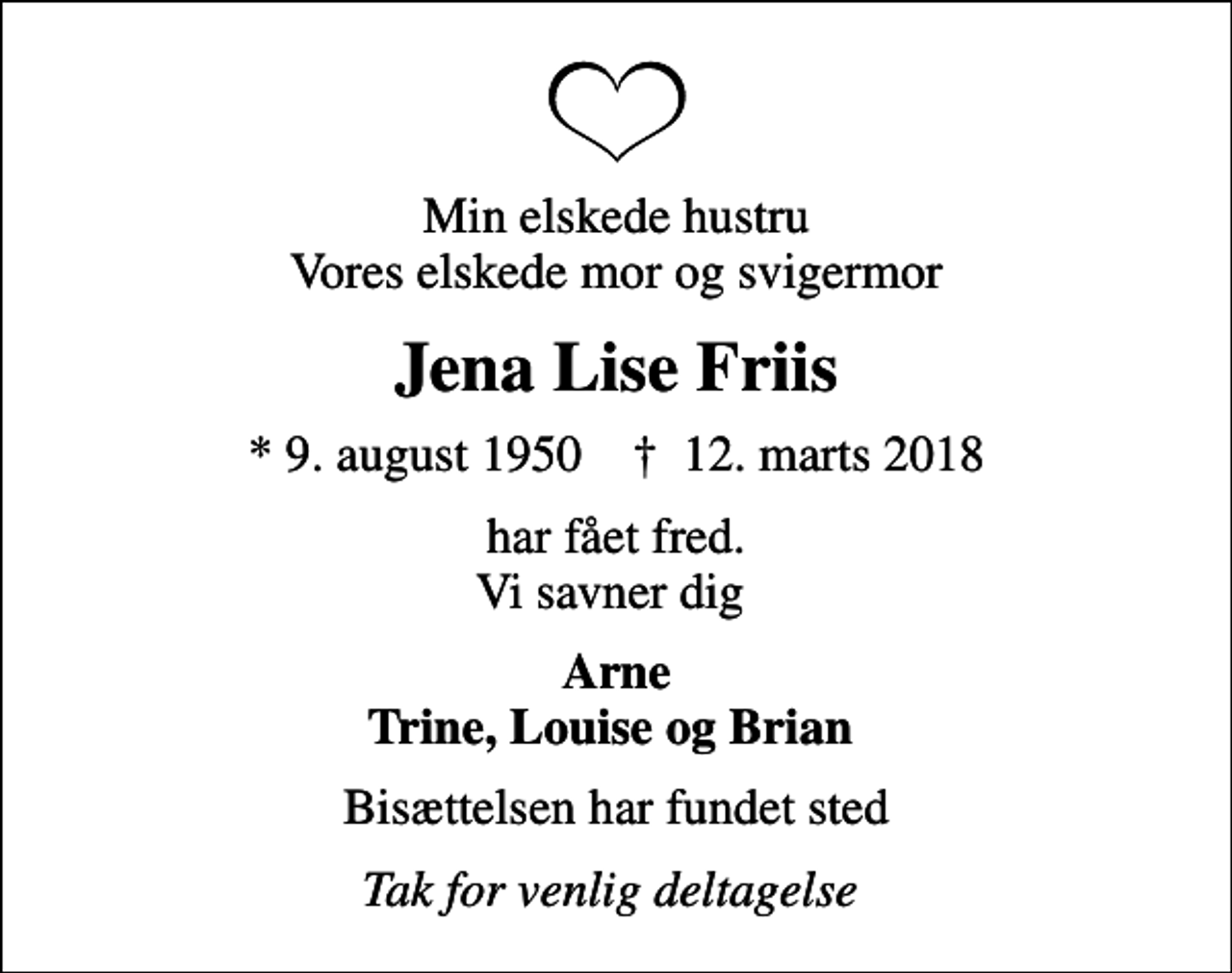 <p>Min elskede hustru Vores elskede mor og svigermor<br />Jena Lise Friis<br />* 9. august 1950 ✝ 12. marts 2018<br />har fået fred. Vi savner dig<br />Arne Trine, Louise og Brian<br />Bisættelsen har fundet sted<br />Tak for venlig deltagelse</p>
