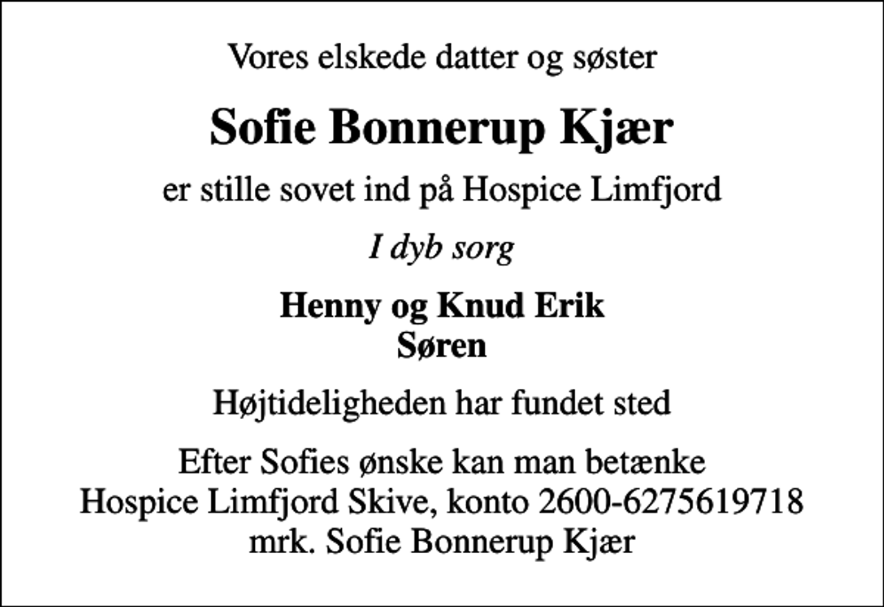 <p>Vores elskede datter og søster<br />Sofie Bonnerup Kjær<br />er stille sovet ind på Hospice Limfjord<br />I dyb sorg<br />Henny og Knud Erik Søren<br />Højtideligheden har fundet sted<br />I stedet for evt. blomster kan man betænke<br />Hospice Limfjord Skive konto2600-6275619718mrk. Sofie Bonnerup<br />Kjær<br />Efter Sofies ønske kan man betænke Hospice Limfjord Skive, konto 2600-6275619718 mrk. Sofie Bonnerup Kjær</p>