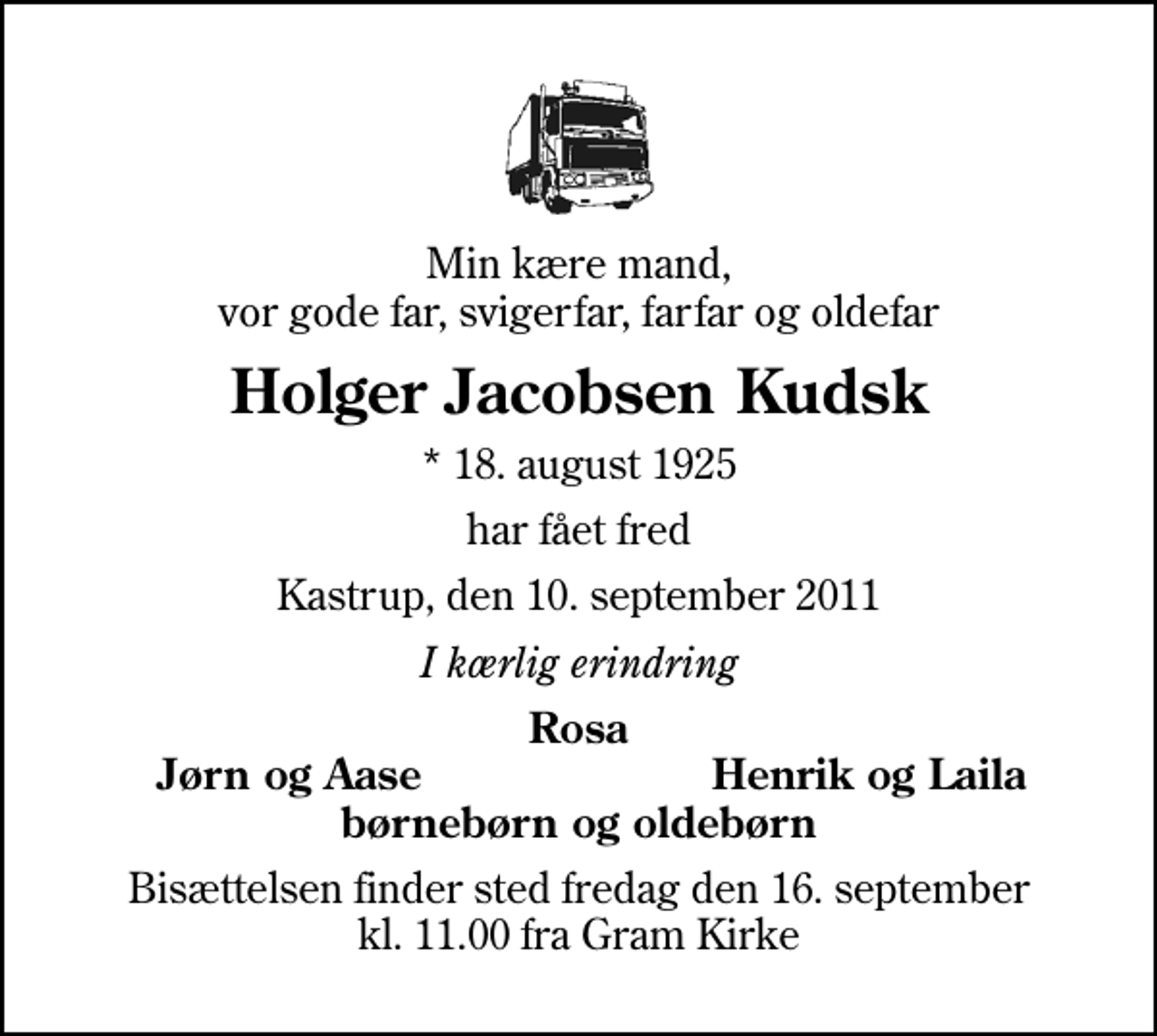 <p>Min kære mand, vor gode far, svigerfar, farfar og oldefar<br />Holger Jacobsen Kudsk<br />* 18. august 1925<br />har fået fred<br />Kastrup, den 10. september 2011<br />I kærlig erindring<br />Rosa<br />Jørn og Aase<br />Henrik og Laila<br />Bisættelsen finder sted fredag den 16. september kl. 11.00 fra Gram Kirke</p>