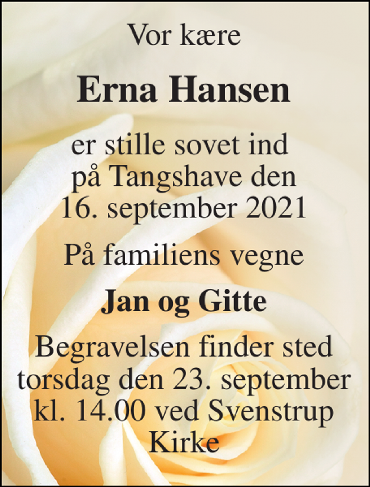 <p>Vor kære<br />Erna Hansen<br />er stille sovet ind på Tangshave den 16. september 2021<br />På familiens vegne<br />Jan og Gitte<br />Begravelsen​ finder sted torsdag den 23. september​ kl. 14.00 ved Svenstrup Kirke</p>