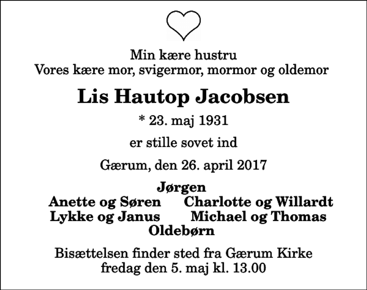<p>Min kære hustru Vores kære mor, svigermor, mormor og oldemor<br />Lis Hautop Jacobsen<br />* 23. maj 1931<br />er stille sovet ind<br />Gærum, den 26. april 2017<br />Jørgen<br />Anette og Søren<br />Charlotte og Willardt<br />Lykke og Janus<br />Michael og Thomas<br />Bisættelsen finder sted fra Gærum Kirke fredag den 5. maj kl. 13.00</p>