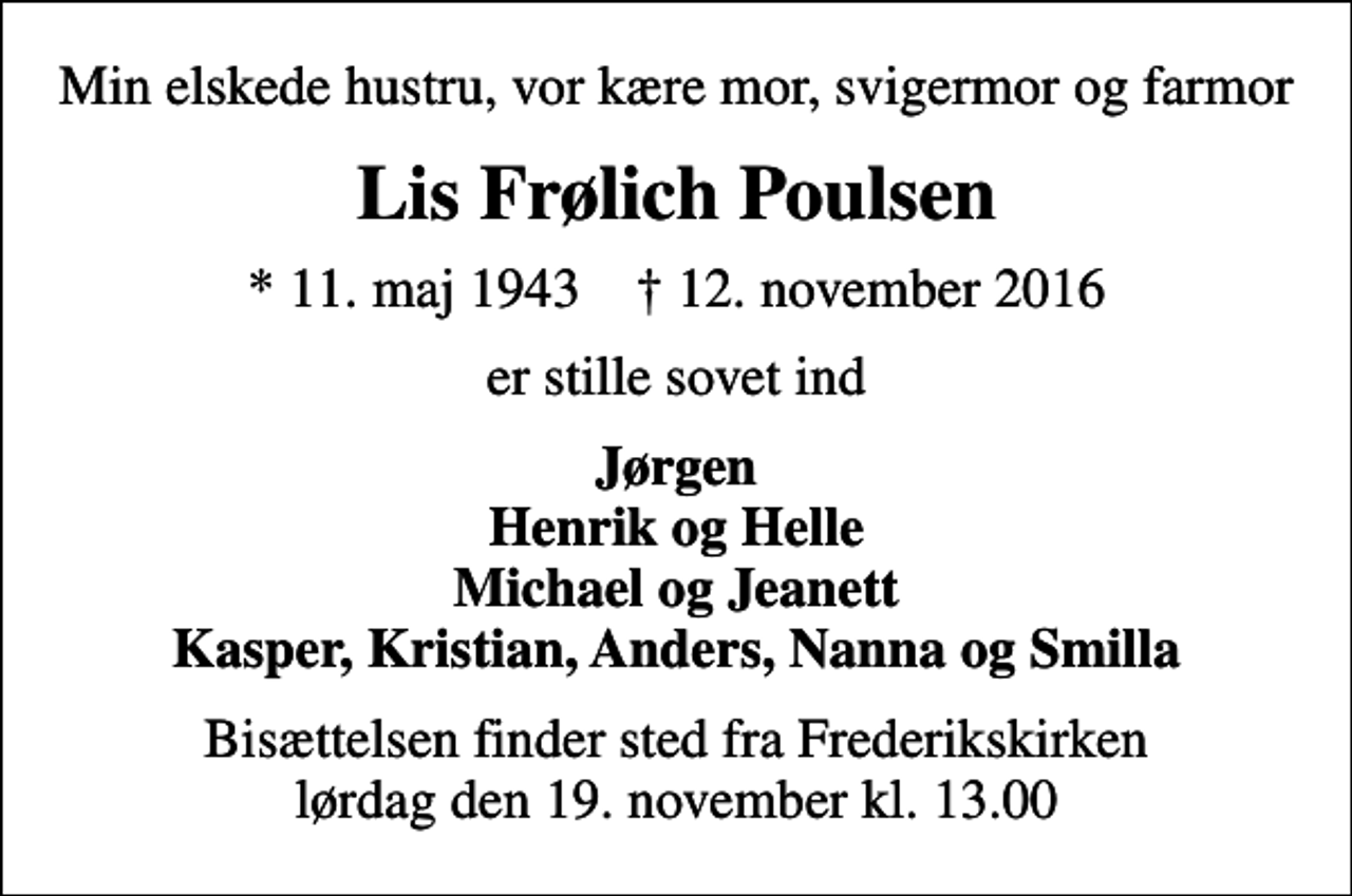 <p>Min elskede hustru, vor kære mor, svigermor og farmor<br />Lis Frølich Poulsen<br />* 11. maj 1943 ✝ 12. november 2016<br />er stille sovet ind<br />Jørgen Henrik og Helle Michael og Jeanett Kasper, Kristian, Anders, Nanna og Smilla<br />Bisættelsen finder sted fra Frederikskirken lørdag den 19. november kl. 13.00</p>