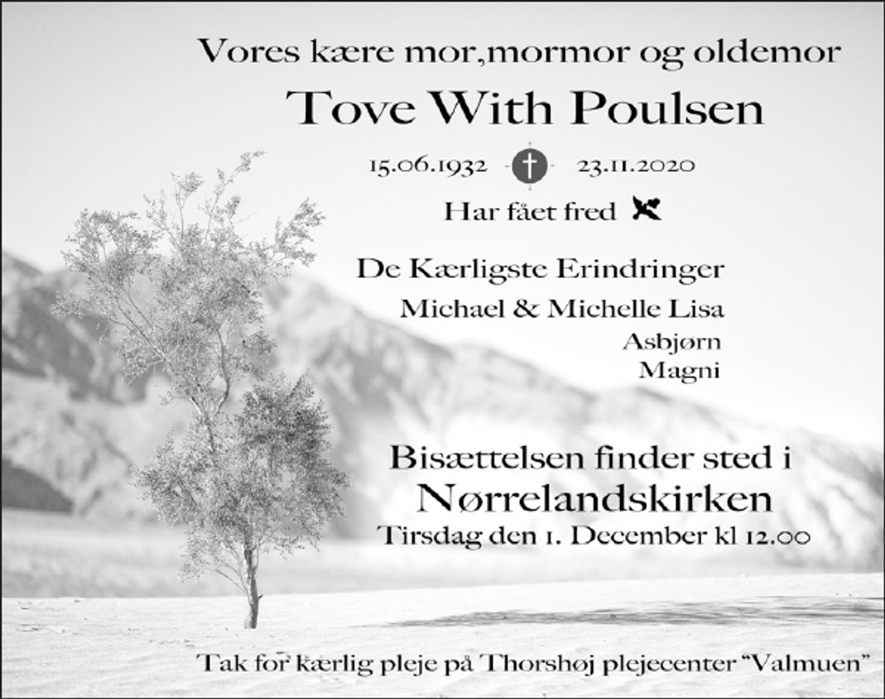 <p>Tove With Poulsen<br />* 15. juni 1932<br />er stille sovet ind<br />Holstebro, den 23. november 2020<br />Bisættelsen finder sted fra Nørrelandskirken tirsdag den 1. december kl. 12.00</p>