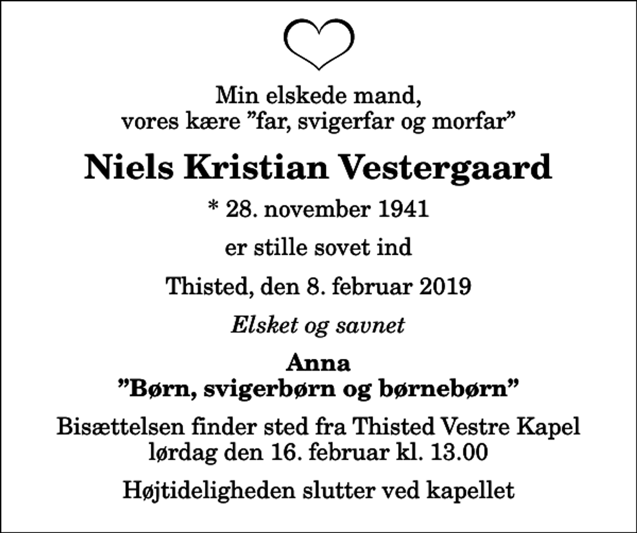 <p>Min elskede mand, vores kære far, svigerfar og morfar<br />Niels Kristian Vestergaard<br />* 28. november 1941<br />er stille sovet ind<br />Thisted, den 8. februar 2019<br />Elsket og savnet<br />Anna Børn, svigerbørn og børnebørn<br />Bisættelsen finder sted fra Thisted Vestre Kapel lørdag den 16. februar kl. 13.00 Højtideligheden slutter ved kapellet</p>