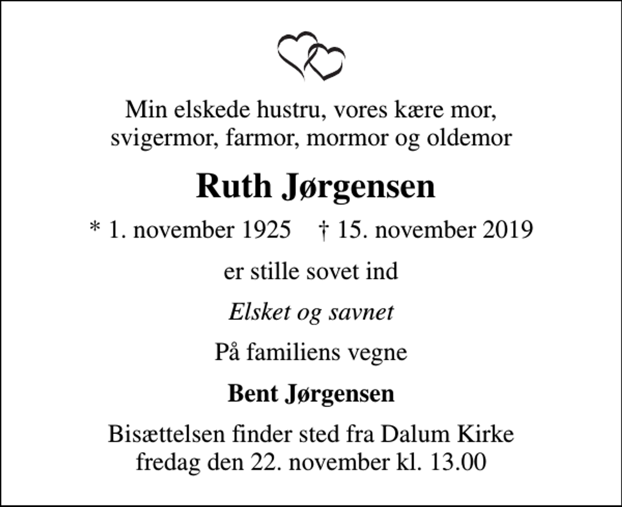 <p>Min elskede hustru, vores kære mor, svigermor, farmor, mormor og oldemor<br />Ruth Jørgensen<br />* 1. november 1925 ✝ 15. november 2019<br />er stille sovet ind<br />Elsket og savnet<br />På familiens vegne<br />Bent Jørgensen<br />Bisættelsen finder sted fra Dalum Kirke fredag den 22. november kl. 13.00</p>