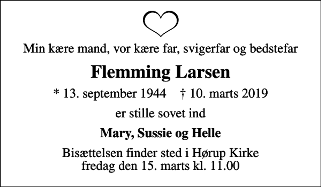 <p>Min kære mand, vor kære far, svigerfar og bedstefar<br />Flemming Larsen<br />* 13. september 1944 ✝ 10. marts 2019<br />er stille sovet ind<br />Mary, Sussie og Helle<br />Bisættelsen finder sted i Hørup Kirke fredag den 15. marts kl. 11.00</p>