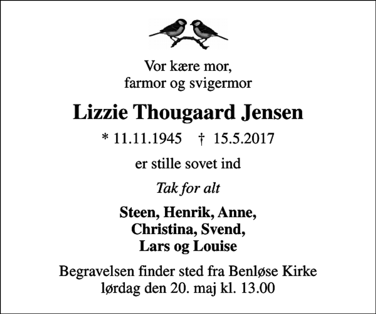 <p>Vor kære mor, farmor og svigermor<br />Lizzie Thougaard Jensen<br />* 11.11.1945 ✝ 15.5.2017<br />er stille sovet ind<br />Tak for alt<br />Steen, Henrik, Anne, Christina, Svend, Lars og Louise<br />Begravelsen finder sted fra Benløse Kirke lørdag den 20. maj kl. 13.00</p>