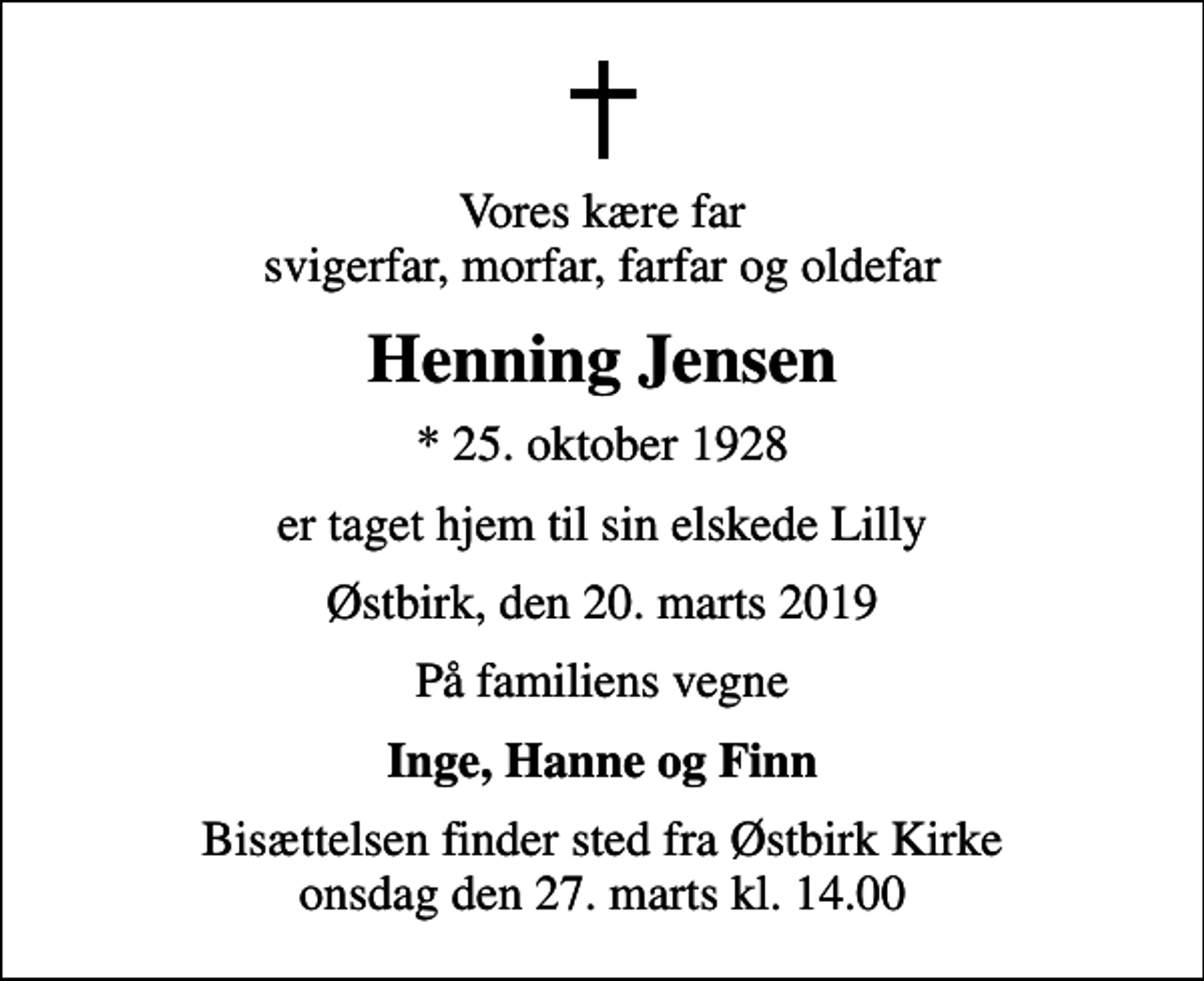 <p>Vores kære far svigerfar, morfar, farfar og oldefar<br />Henning Jensen<br />* 25. oktober 1928<br />er taget hjem til sin elskede Lilly<br />Østbirk, den 20. marts 2019<br />På familiens vegne<br />Inge, Hanne og Finn<br />Bisættelsen finder sted fra Østbirk Kirke onsdag den 27. marts kl. 14.00</p>