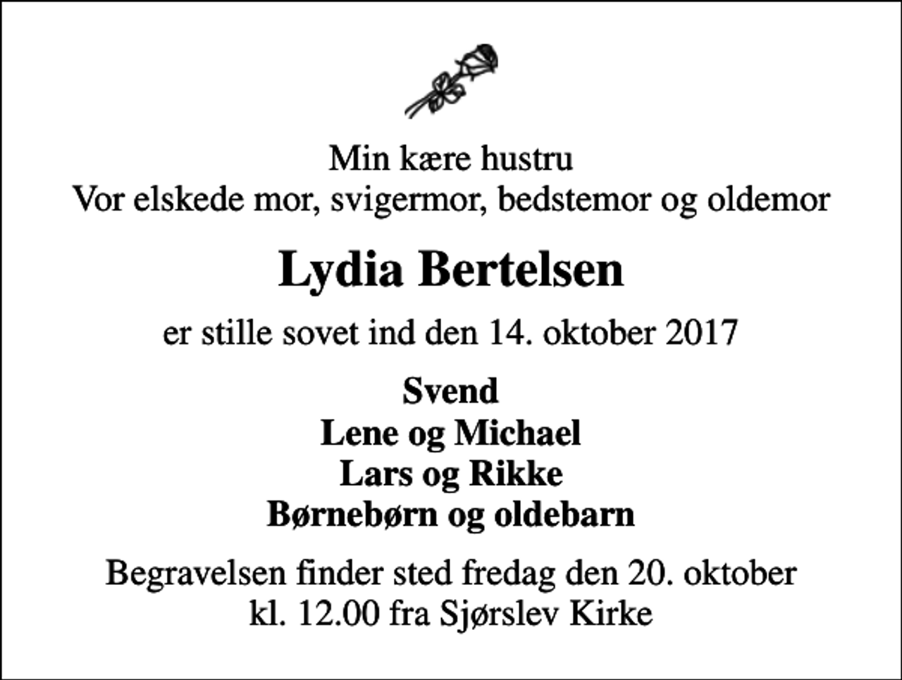 <p>Min kære hustru Vor elskede mor, svigermor, bedstemor og oldemor<br />Lydia Bertelsen<br />er stille sovet ind den 14. oktober 2017<br />Svend Lene og Michael Lars og Rikke Børnebørn og oldebarn<br />Begravelsen finder sted fredag den 20. oktober kl. 12.00 fra Sjørslev Kirke</p>
