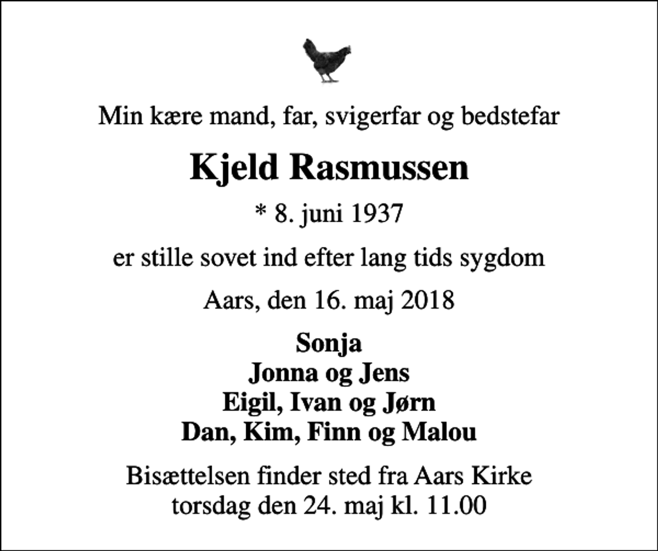<p>Min kære mand, far, svigerfar og bedstefar<br />Kjeld Rasmussen<br />* 8. juni 1937<br />er stille sovet ind efter lang tids sygdom<br />Aars, den 16. maj 2018<br />Sonja Jonna og Jens Eigil, Ivan og Jørn Dan, Kim, Finn og Malou<br />Bisættelsen finder sted fra Aars Kirke torsdag den 24. maj kl. 11.00</p>