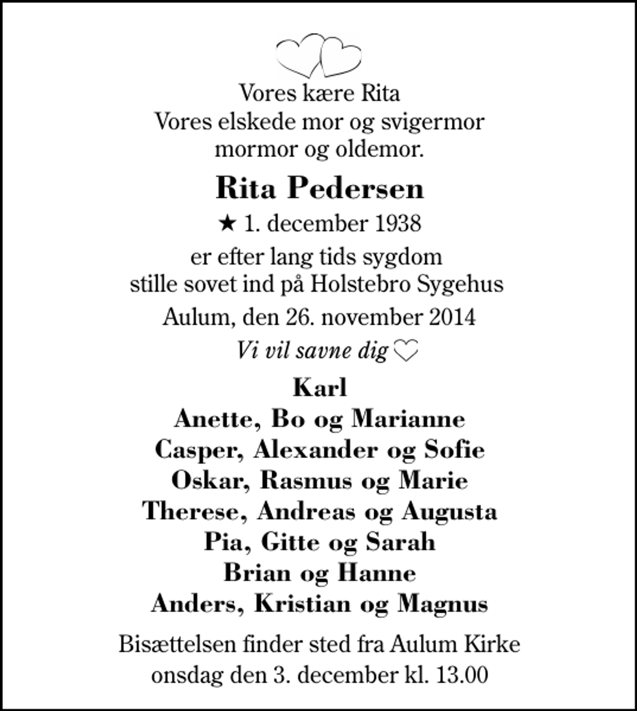 <p>Vores kære Rita Vores elskede mor og svigermor mormor og oldemor.<br />Rita Pedersen<br />* 1. december 1938<br />er efter lang tids sygdom stille sovet ind på Holstebro Sygehus<br />Aulum, den 26. november 2014<br />Vi vil savne dig<br />Karl Anette, Bo og Marianne Casper, Alexander og Sofie Oskar, Rasmus og Marie Therese, Andreas og Augusta Pia, Gitte og Sarah Pia, Gitte og Sarah Brian og Hanne Anders, Kristian og Magnus<br />Bisættelsen finder sted fra Aulum Kirke onsdag den 3. december kl. 13.00</p>