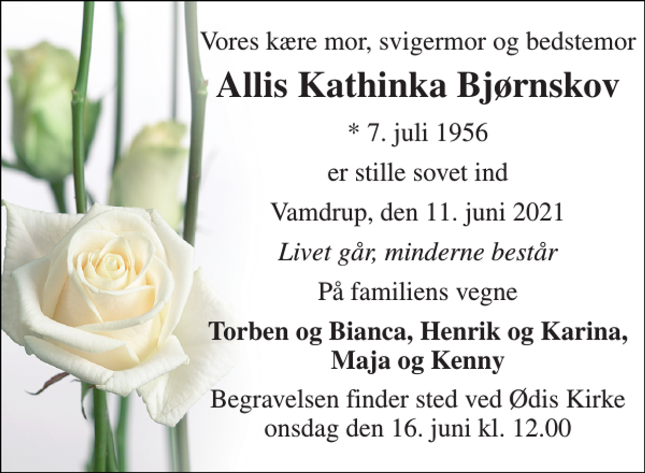 <p>Vores kære mor, svigermor og bedstemor<br />Allis Kathinka Bjørnskov<br />* 7. juli 1956<br />er stille sovet ind<br />Vamdrup, den 11. juni 2021<br />Livet går, minderne består<br />På familiens vegne<br />Torben og Bianca, Henrik og Karina, Maja og Kenny<br />Begravelsen finder sted ved Ødis Kirke onsdag den 16. juni kl. 12.00</p>