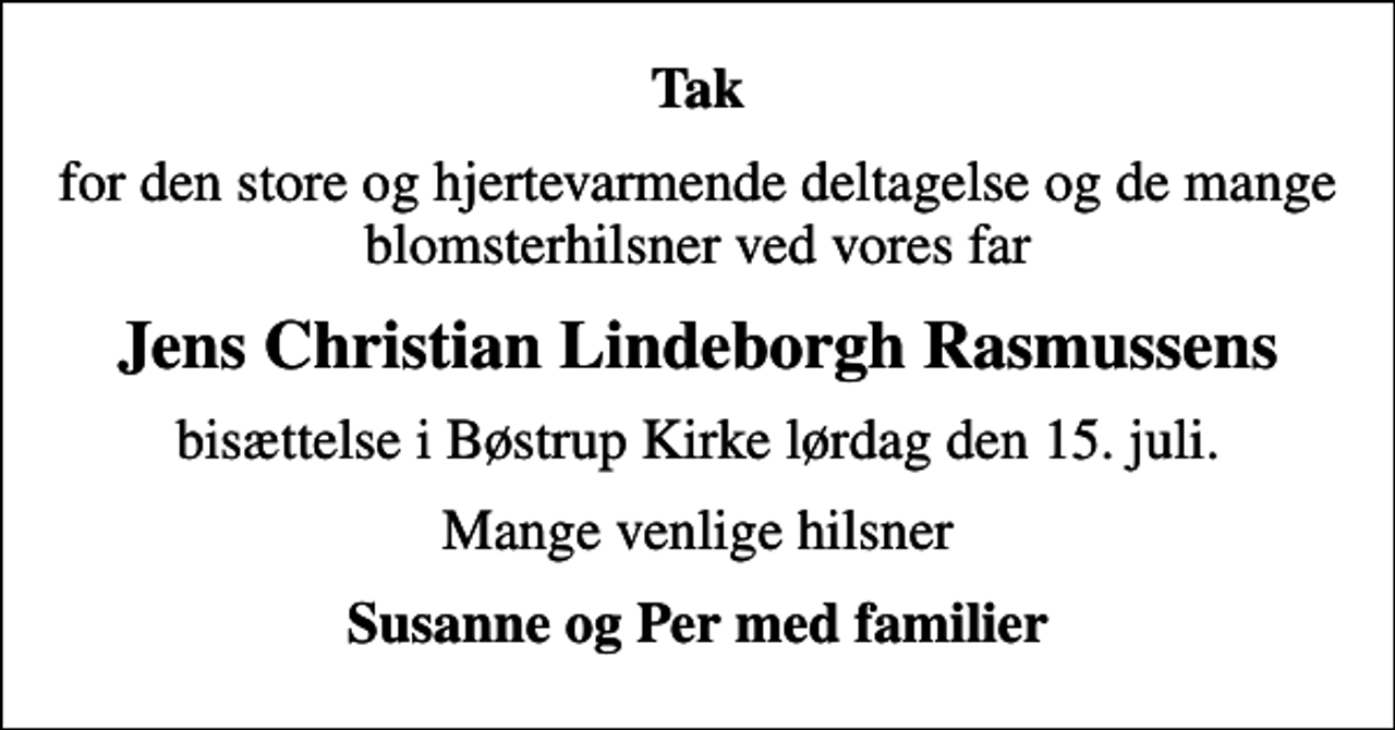 <p>Tak<br />for den store og hjertevarmende deltagelse og de mange blomsterhilsner ved vores far<br />Jens Christian Lindeborgh Rasmussens<br />bisættelse i Bøstrup Kirke lørdag den 15. juli.<br />Mange venlige hilsner<br />Susanne og Per med familier</p>