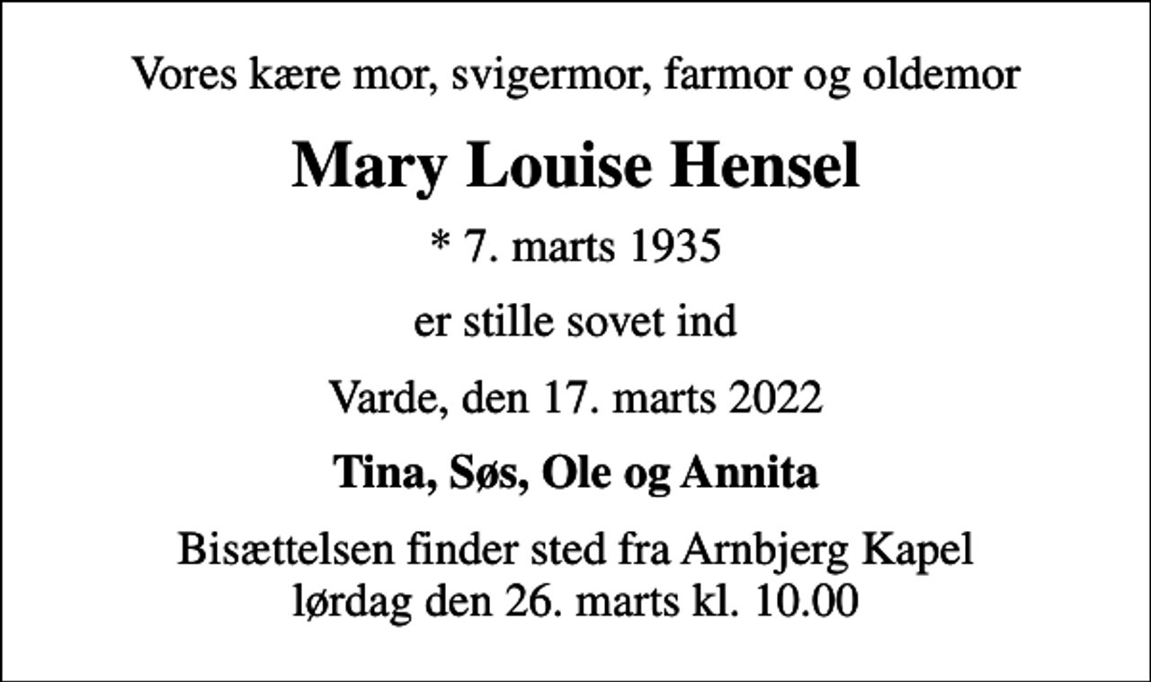 <p>Vores kære mor, svigermor, farmor og oldemor<br />Mary Louise Hensel<br />* 7. marts 1935<br />er stille sovet ind<br />Varde, den 17. marts 2022<br />Tina, Søs, Ole og Annita<br />Bisættelsen finder sted fra Arnbjerg Kapel lørdag den 26. marts kl. 10.00</p>