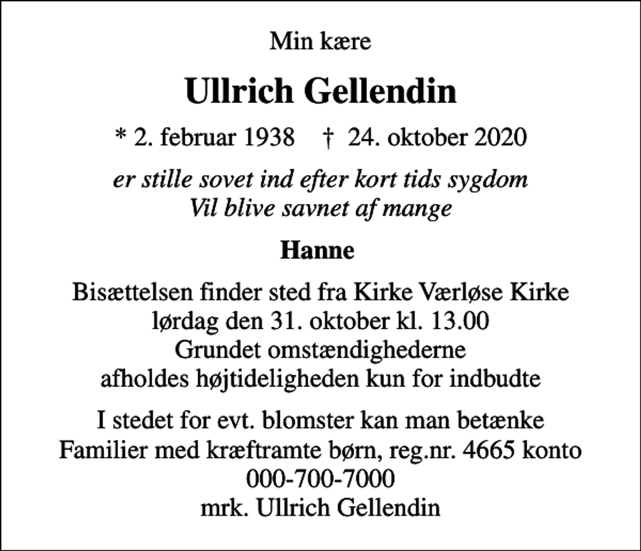 <p>Min kære<br />Ullrich Gellendin<br />* 2. februar 1938 ✝ 24. oktober 2020<br />er stille sovet ind efter kort tids sygdom Vil blive savnet af mange<br />Hanne<br />Bisættelsen finder sted fra Kirke Værløse Kirke lørdag den 31. oktober kl. 13.00 Grundet omstændighederne afholdes højtideligheden kun for indbudte<br />I stedet for evt. blomster kan man betænke<br />Familier med kræftramte børn reg.nr.4665konto0007007000mrk. Ullrich<br />Gellendin</p>