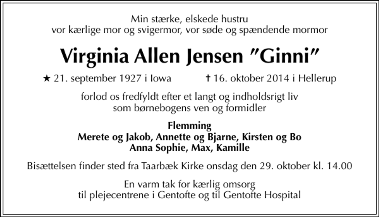 <p>Min stærke, elskede hustru vor kærlige mor og svigermor, vor søde og spændende mormor<br />Virginia Allen Jensen Ginni<br />* 21. september 1927 i Iowa ✝ 16. oktober 2014 i Hellerup<br />forlod os fredfyldt efter et langt og indholdsrigt liv som børnebogens ven og formidler<br />Flemming Merete og Jakob, Annette og Bjarne, Kirsten og Bo Anna Sophie, Max, Kamille<br />Bisættelsen finder sted fra Taarbæk Kirke onsdag den 29. oktober kl. 14.00<br />En varm tak for kærlig omsorg til plejecentrene i Gentofte og til Gentofte Hospital</p>